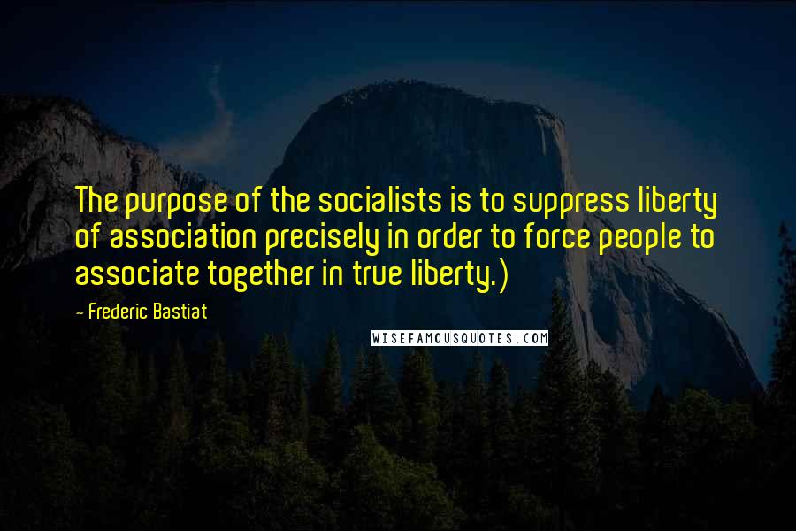 Frederic Bastiat Quotes: The purpose of the socialists is to suppress liberty of association precisely in order to force people to associate together in true liberty.)