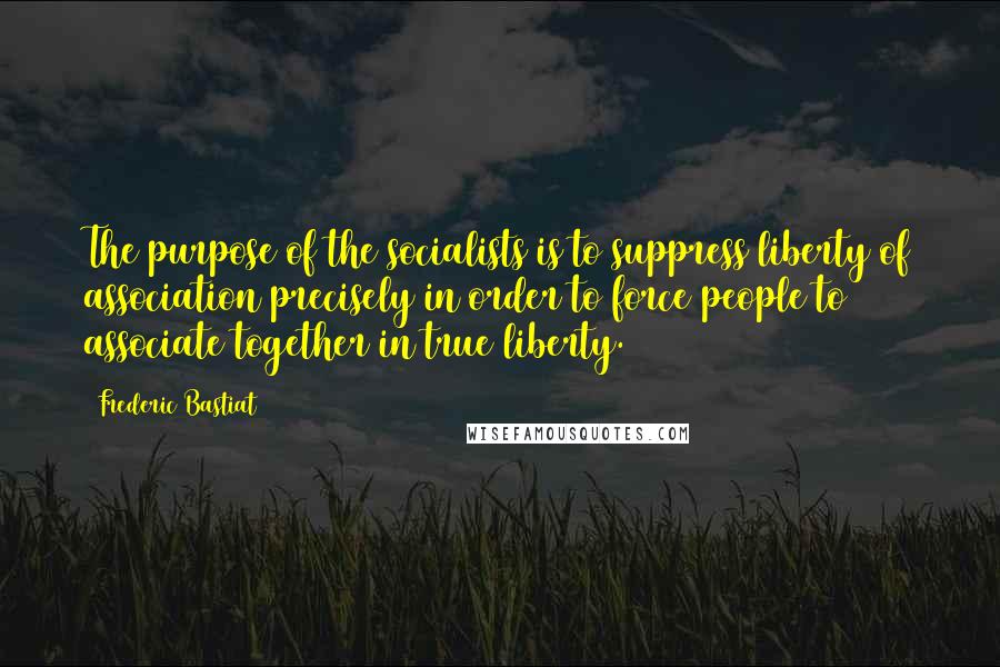 Frederic Bastiat Quotes: The purpose of the socialists is to suppress liberty of association precisely in order to force people to associate together in true liberty.)