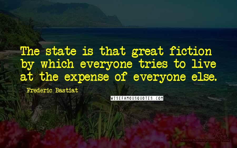 Frederic Bastiat Quotes: The state is that great fiction by which everyone tries to live at the expense of everyone else.