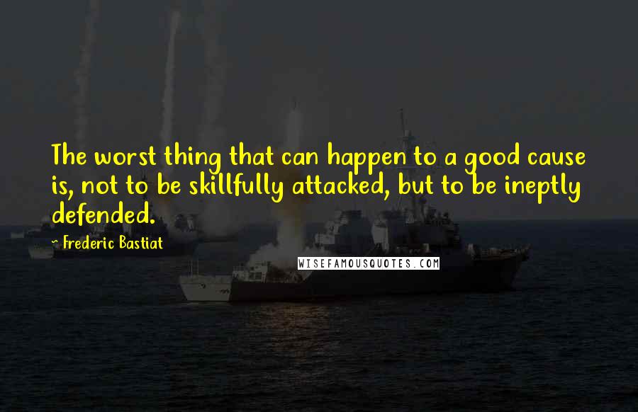 Frederic Bastiat Quotes: The worst thing that can happen to a good cause is, not to be skillfully attacked, but to be ineptly defended.