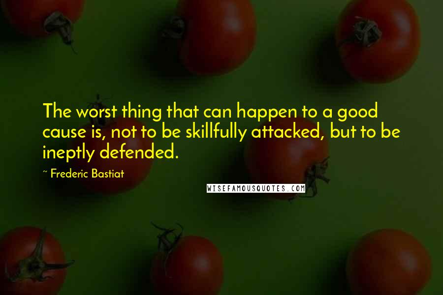 Frederic Bastiat Quotes: The worst thing that can happen to a good cause is, not to be skillfully attacked, but to be ineptly defended.