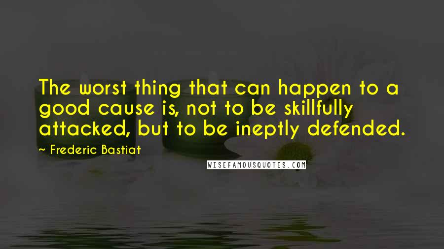 Frederic Bastiat Quotes: The worst thing that can happen to a good cause is, not to be skillfully attacked, but to be ineptly defended.