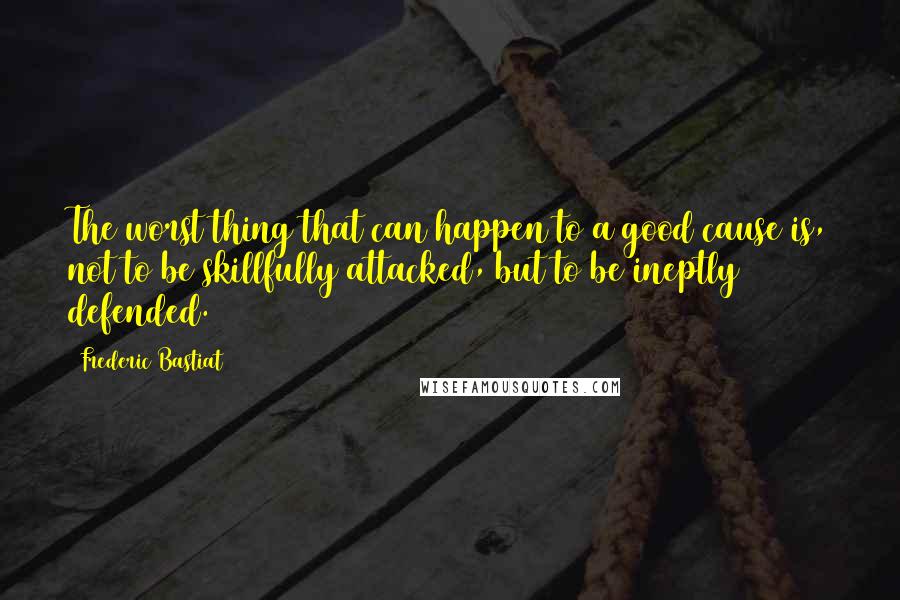 Frederic Bastiat Quotes: The worst thing that can happen to a good cause is, not to be skillfully attacked, but to be ineptly defended.