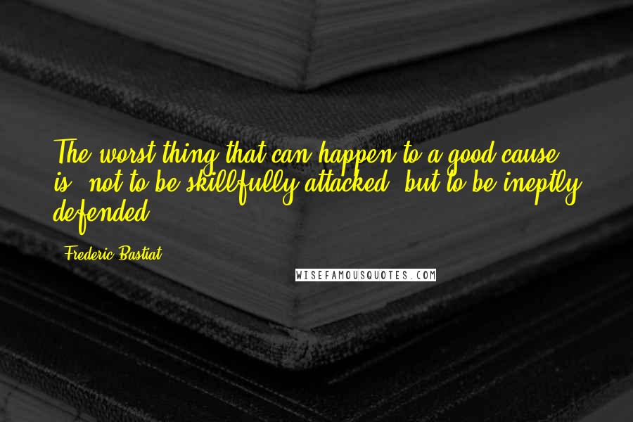 Frederic Bastiat Quotes: The worst thing that can happen to a good cause is, not to be skillfully attacked, but to be ineptly defended.