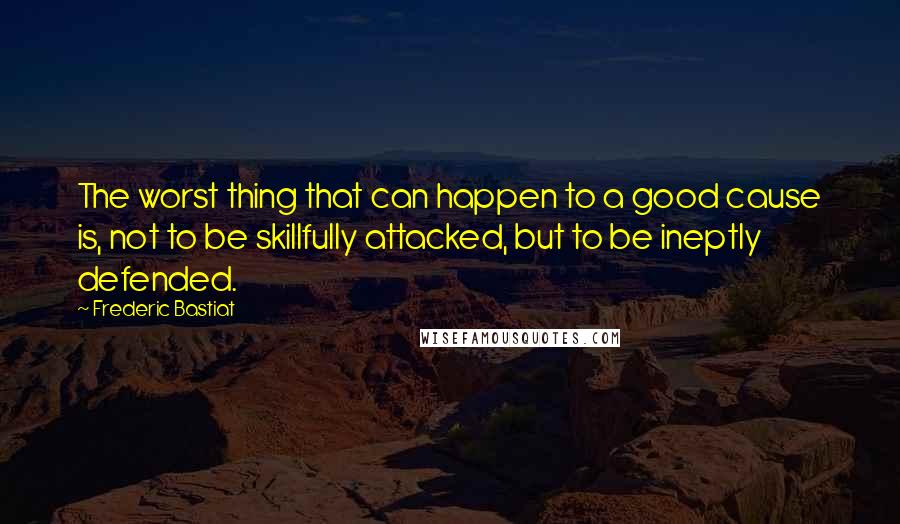 Frederic Bastiat Quotes: The worst thing that can happen to a good cause is, not to be skillfully attacked, but to be ineptly defended.