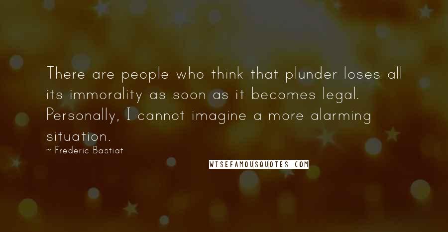 Frederic Bastiat Quotes: There are people who think that plunder loses all its immorality as soon as it becomes legal. Personally, I cannot imagine a more alarming situation.