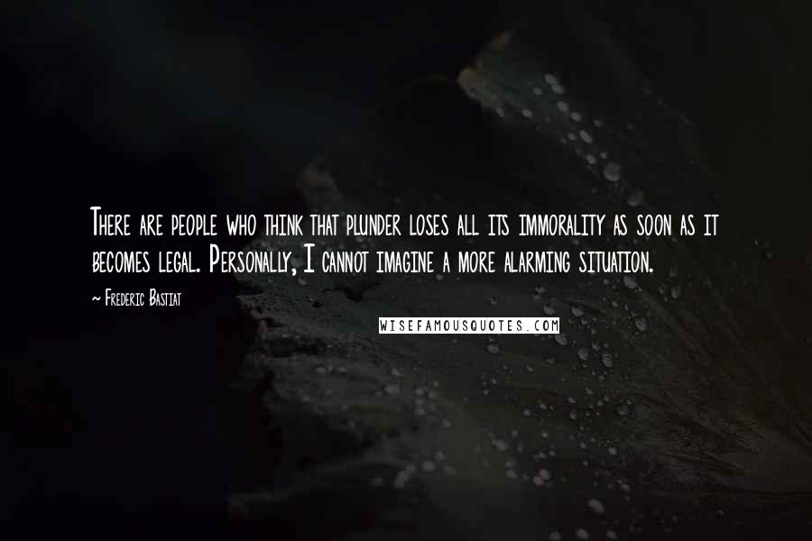 Frederic Bastiat Quotes: There are people who think that plunder loses all its immorality as soon as it becomes legal. Personally, I cannot imagine a more alarming situation.