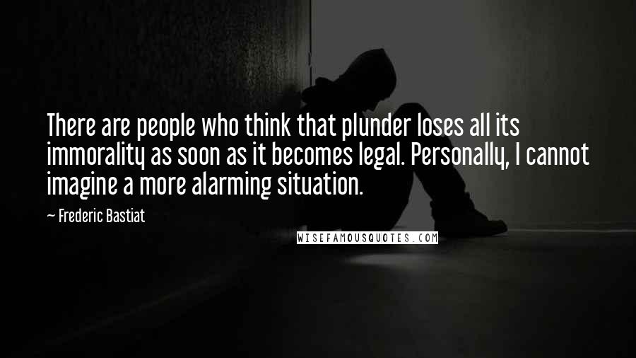 Frederic Bastiat Quotes: There are people who think that plunder loses all its immorality as soon as it becomes legal. Personally, I cannot imagine a more alarming situation.