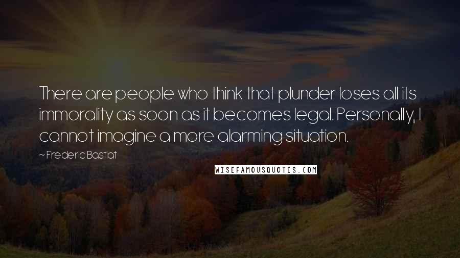 Frederic Bastiat Quotes: There are people who think that plunder loses all its immorality as soon as it becomes legal. Personally, I cannot imagine a more alarming situation.