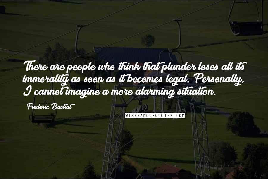 Frederic Bastiat Quotes: There are people who think that plunder loses all its immorality as soon as it becomes legal. Personally, I cannot imagine a more alarming situation.
