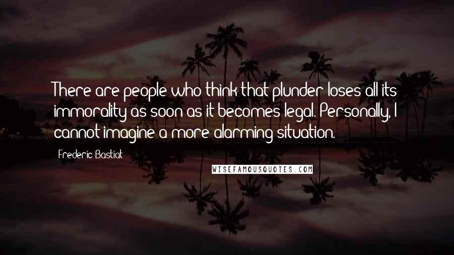 Frederic Bastiat Quotes: There are people who think that plunder loses all its immorality as soon as it becomes legal. Personally, I cannot imagine a more alarming situation.