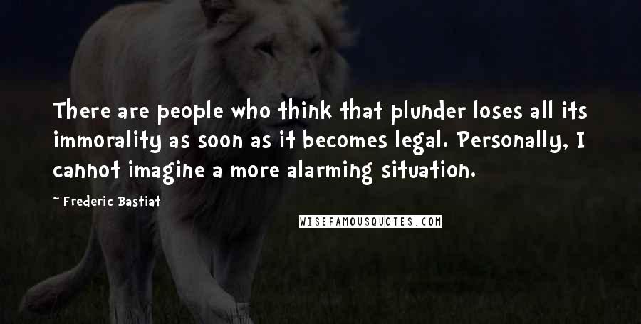 Frederic Bastiat Quotes: There are people who think that plunder loses all its immorality as soon as it becomes legal. Personally, I cannot imagine a more alarming situation.