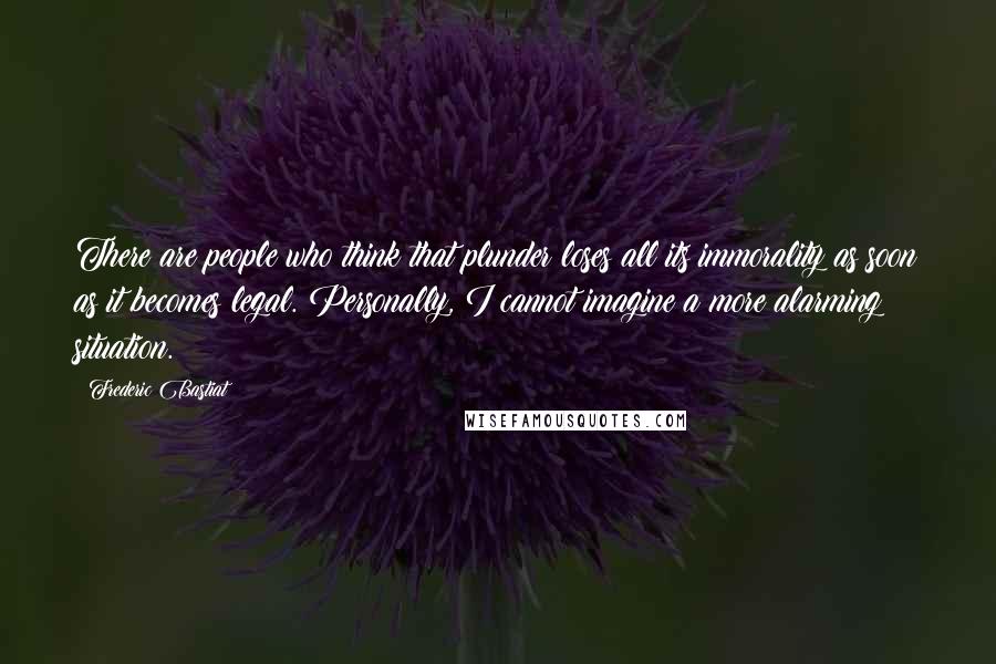 Frederic Bastiat Quotes: There are people who think that plunder loses all its immorality as soon as it becomes legal. Personally, I cannot imagine a more alarming situation.