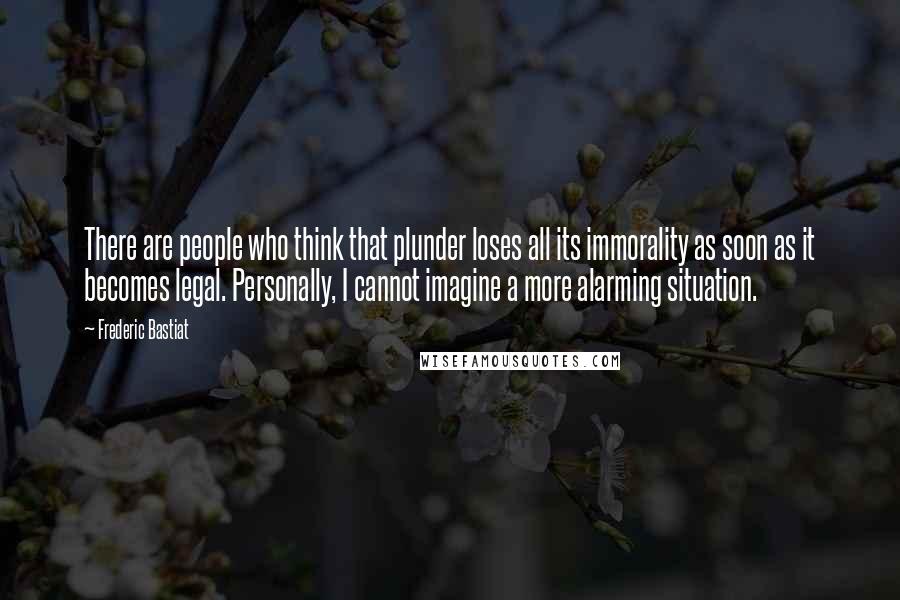 Frederic Bastiat Quotes: There are people who think that plunder loses all its immorality as soon as it becomes legal. Personally, I cannot imagine a more alarming situation.