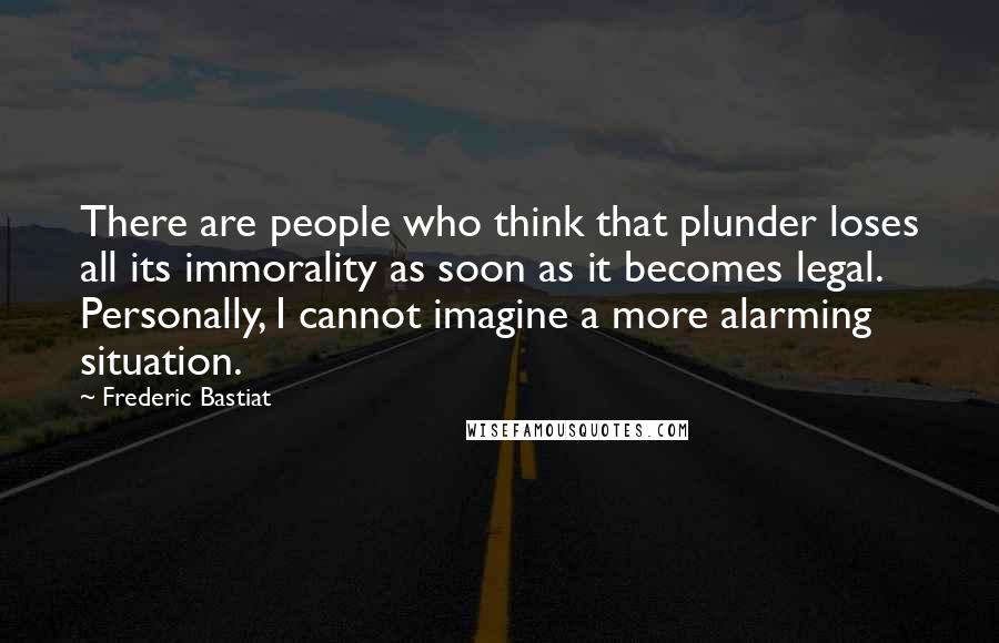 Frederic Bastiat Quotes: There are people who think that plunder loses all its immorality as soon as it becomes legal. Personally, I cannot imagine a more alarming situation.