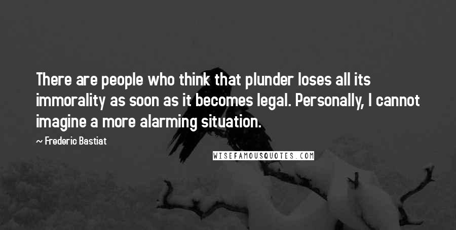 Frederic Bastiat Quotes: There are people who think that plunder loses all its immorality as soon as it becomes legal. Personally, I cannot imagine a more alarming situation.