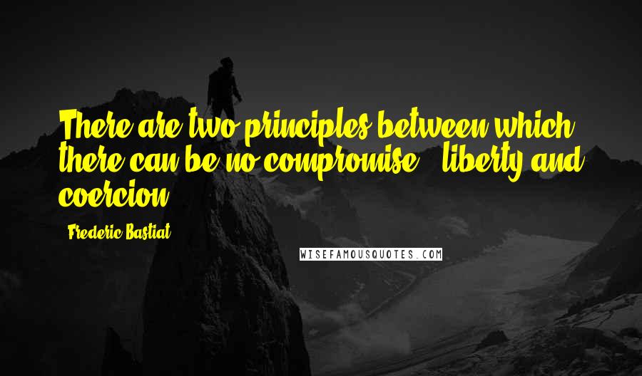 Frederic Bastiat Quotes: There are two principles between which there can be no compromise - liberty and coercion.