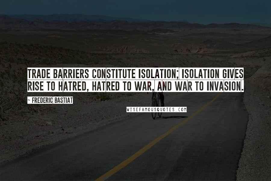 Frederic Bastiat Quotes: Trade barriers constitute isolation; isolation gives rise to hatred, hatred to war, and war to invasion.