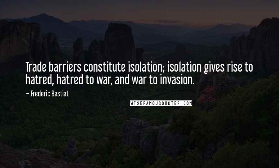 Frederic Bastiat Quotes: Trade barriers constitute isolation; isolation gives rise to hatred, hatred to war, and war to invasion.