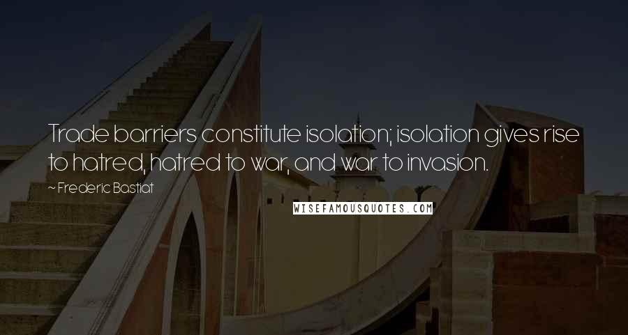Frederic Bastiat Quotes: Trade barriers constitute isolation; isolation gives rise to hatred, hatred to war, and war to invasion.