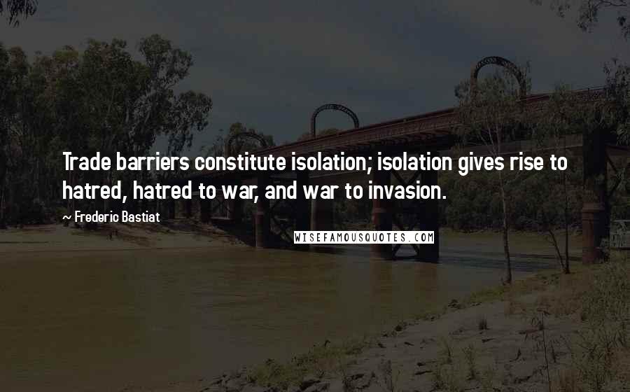Frederic Bastiat Quotes: Trade barriers constitute isolation; isolation gives rise to hatred, hatred to war, and war to invasion.
