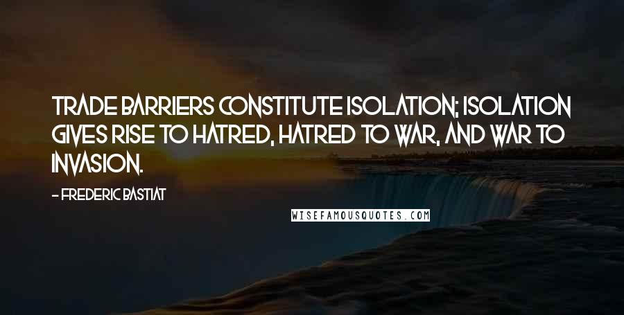 Frederic Bastiat Quotes: Trade barriers constitute isolation; isolation gives rise to hatred, hatred to war, and war to invasion.