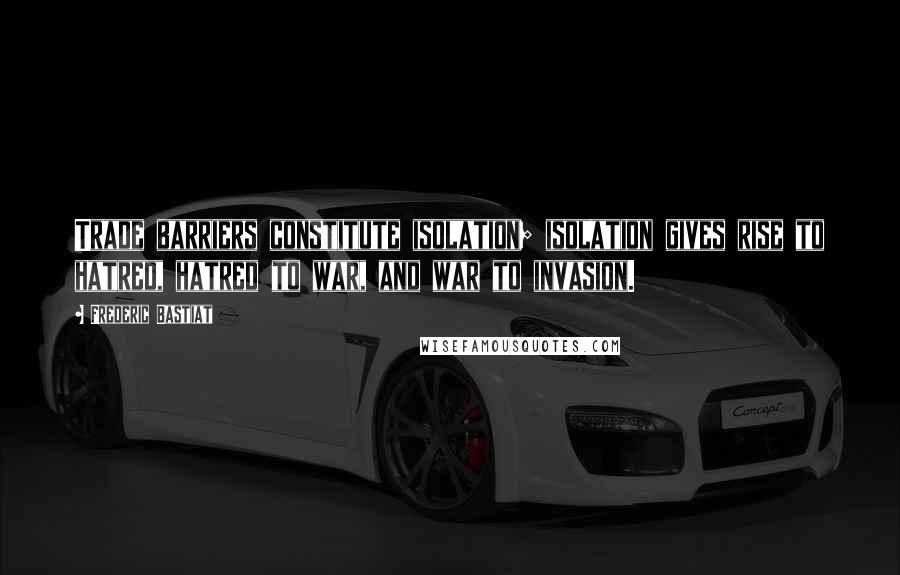 Frederic Bastiat Quotes: Trade barriers constitute isolation; isolation gives rise to hatred, hatred to war, and war to invasion.