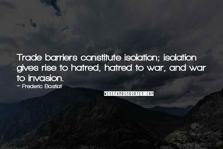 Frederic Bastiat Quotes: Trade barriers constitute isolation; isolation gives rise to hatred, hatred to war, and war to invasion.