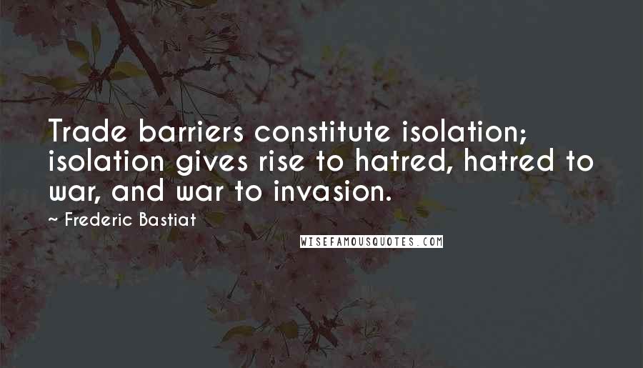 Frederic Bastiat Quotes: Trade barriers constitute isolation; isolation gives rise to hatred, hatred to war, and war to invasion.