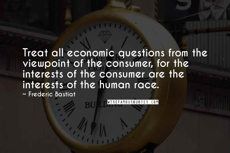 Frederic Bastiat Quotes: Treat all economic questions from the viewpoint of the consumer, for the interests of the consumer are the interests of the human race.