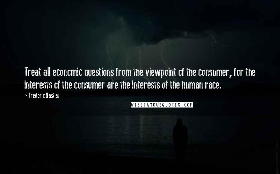 Frederic Bastiat Quotes: Treat all economic questions from the viewpoint of the consumer, for the interests of the consumer are the interests of the human race.