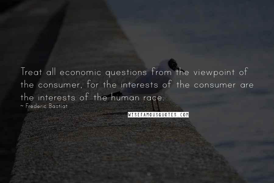 Frederic Bastiat Quotes: Treat all economic questions from the viewpoint of the consumer, for the interests of the consumer are the interests of the human race.