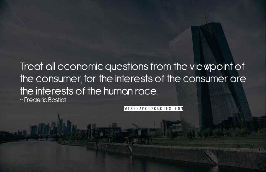 Frederic Bastiat Quotes: Treat all economic questions from the viewpoint of the consumer, for the interests of the consumer are the interests of the human race.