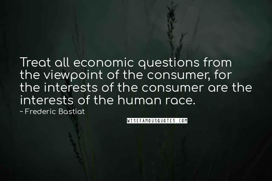 Frederic Bastiat Quotes: Treat all economic questions from the viewpoint of the consumer, for the interests of the consumer are the interests of the human race.