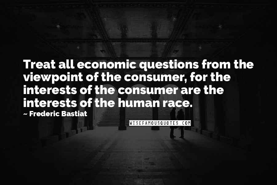 Frederic Bastiat Quotes: Treat all economic questions from the viewpoint of the consumer, for the interests of the consumer are the interests of the human race.