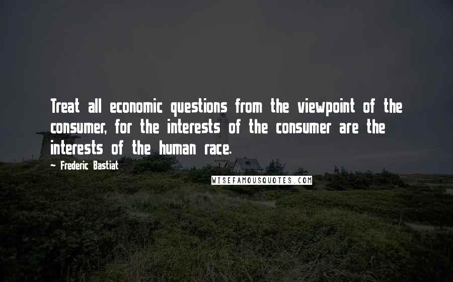 Frederic Bastiat Quotes: Treat all economic questions from the viewpoint of the consumer, for the interests of the consumer are the interests of the human race.