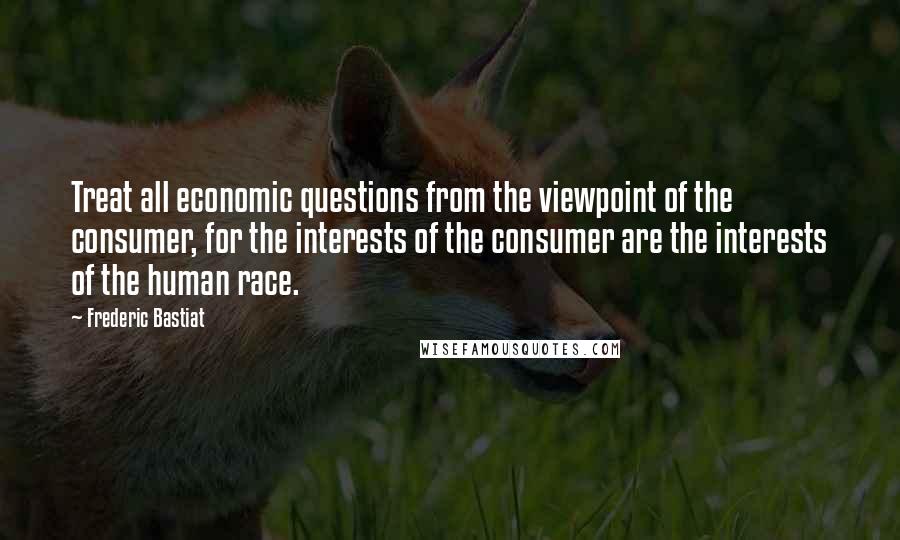 Frederic Bastiat Quotes: Treat all economic questions from the viewpoint of the consumer, for the interests of the consumer are the interests of the human race.