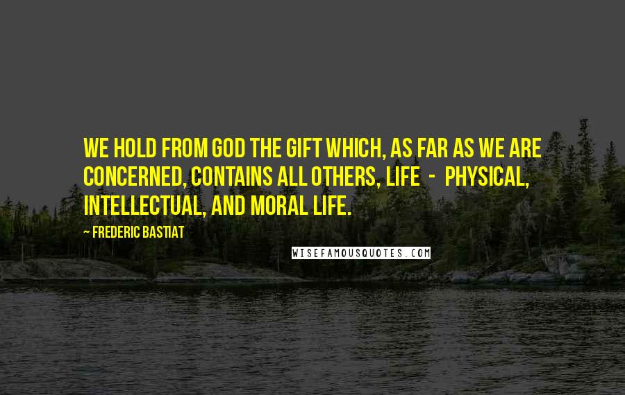 Frederic Bastiat Quotes: We hold from God the gift which, as far as we are concerned, contains all others, Life  -  physical, intellectual, and moral life.