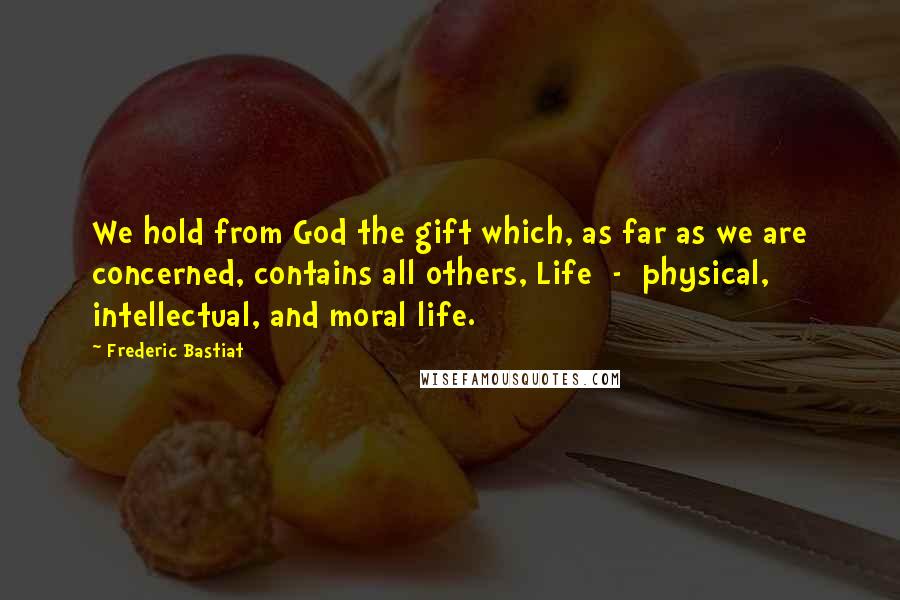 Frederic Bastiat Quotes: We hold from God the gift which, as far as we are concerned, contains all others, Life  -  physical, intellectual, and moral life.