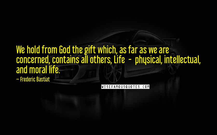 Frederic Bastiat Quotes: We hold from God the gift which, as far as we are concerned, contains all others, Life  -  physical, intellectual, and moral life.