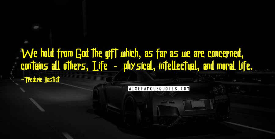 Frederic Bastiat Quotes: We hold from God the gift which, as far as we are concerned, contains all others, Life  -  physical, intellectual, and moral life.