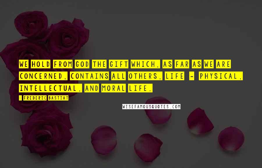 Frederic Bastiat Quotes: We hold from God the gift which, as far as we are concerned, contains all others, Life  -  physical, intellectual, and moral life.