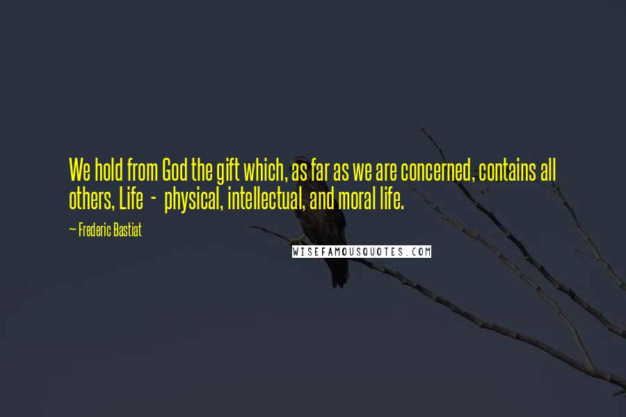 Frederic Bastiat Quotes: We hold from God the gift which, as far as we are concerned, contains all others, Life  -  physical, intellectual, and moral life.