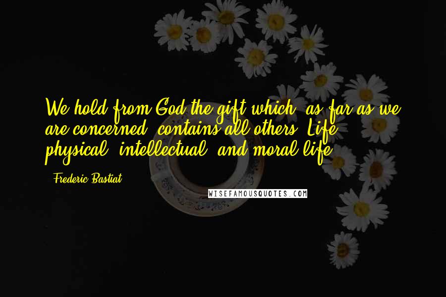 Frederic Bastiat Quotes: We hold from God the gift which, as far as we are concerned, contains all others, Life  -  physical, intellectual, and moral life.