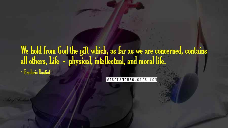 Frederic Bastiat Quotes: We hold from God the gift which, as far as we are concerned, contains all others, Life  -  physical, intellectual, and moral life.