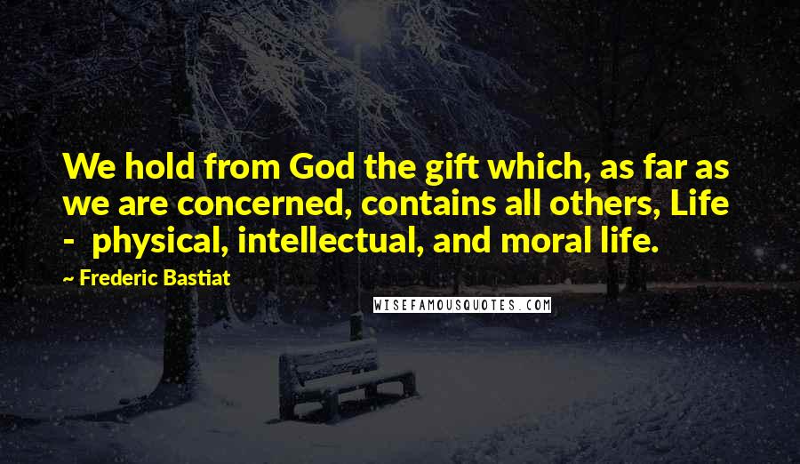 Frederic Bastiat Quotes: We hold from God the gift which, as far as we are concerned, contains all others, Life  -  physical, intellectual, and moral life.