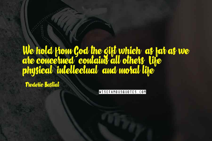 Frederic Bastiat Quotes: We hold from God the gift which, as far as we are concerned, contains all others, Life  -  physical, intellectual, and moral life.