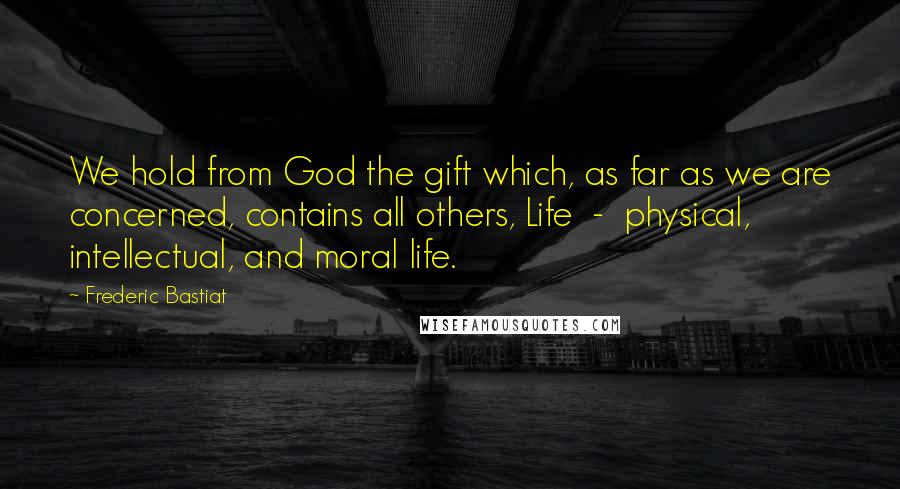 Frederic Bastiat Quotes: We hold from God the gift which, as far as we are concerned, contains all others, Life  -  physical, intellectual, and moral life.