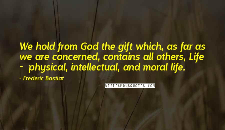 Frederic Bastiat Quotes: We hold from God the gift which, as far as we are concerned, contains all others, Life  -  physical, intellectual, and moral life.