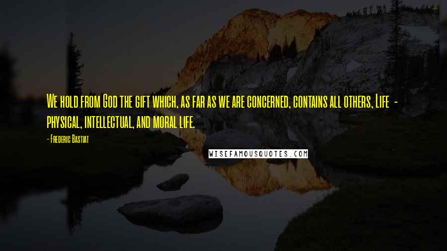 Frederic Bastiat Quotes: We hold from God the gift which, as far as we are concerned, contains all others, Life  -  physical, intellectual, and moral life.